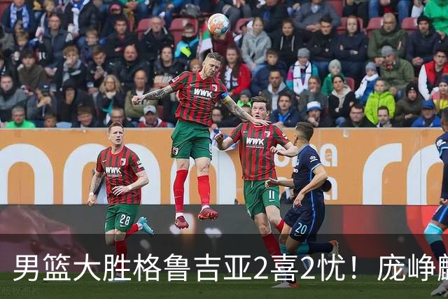 男篮大胜格鲁吉亚2喜2忧！庞峥麟李弘权证明价值，贺希宁再度迷失